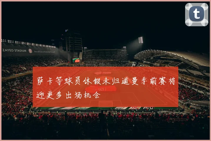 萨卡等球员休假未归道曼季前赛将迎更多出场机会