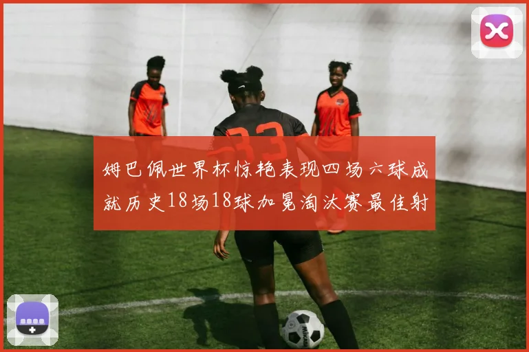 姆巴佩世界杯惊艳表现四场六球成就历史18场18球加冕淘汰赛最佳射手