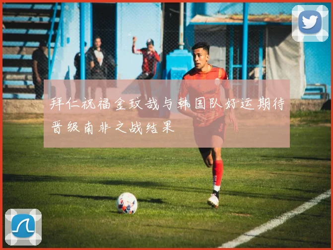 拜仁祝福金玟哉与韩国队好运期待晋级南非之战结果