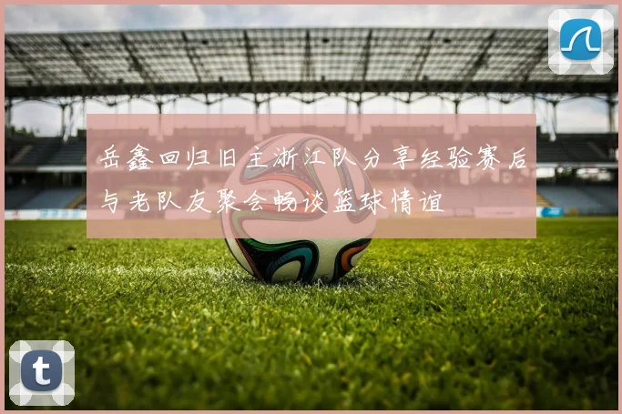 岳鑫回归旧主浙江队分享经验赛后与老队友聚会畅谈篮球情谊