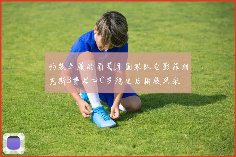 西装革履的葡萄牙国家队合影菲利克斯B费居中C罗稳坐后排展风采