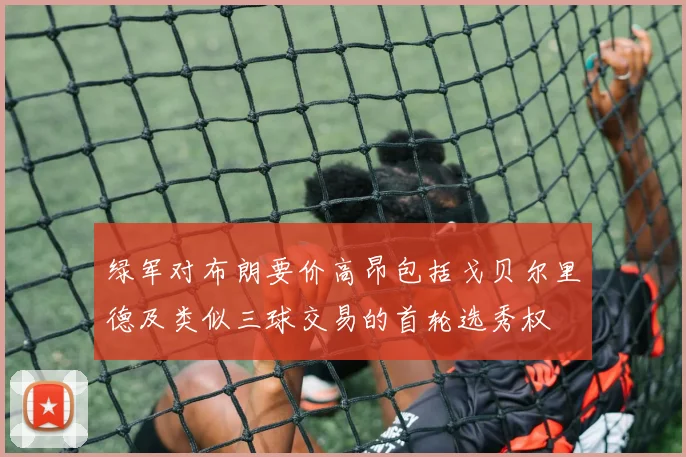绿军对布朗要价高昂包括戈贝尔里德及类似三球交易的首轮选秀权