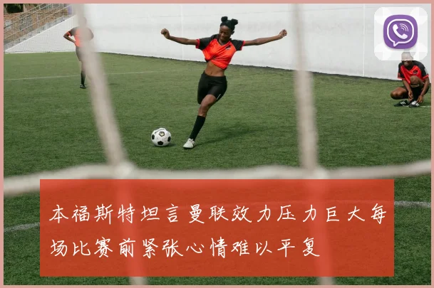 本福斯特坦言曼联效力压力巨大每场比赛前紧张心情难以平复