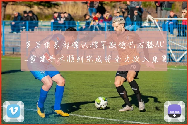 罗马俱乐部确认穆罕默德巴右膝ACL重建手术顺利完成将全力投入康复训练