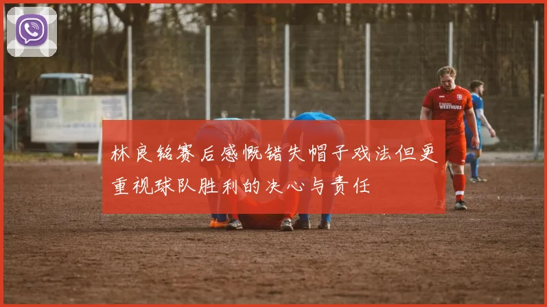 林良铭赛后感慨错失帽子戏法但更重视球队胜利的决心与责任