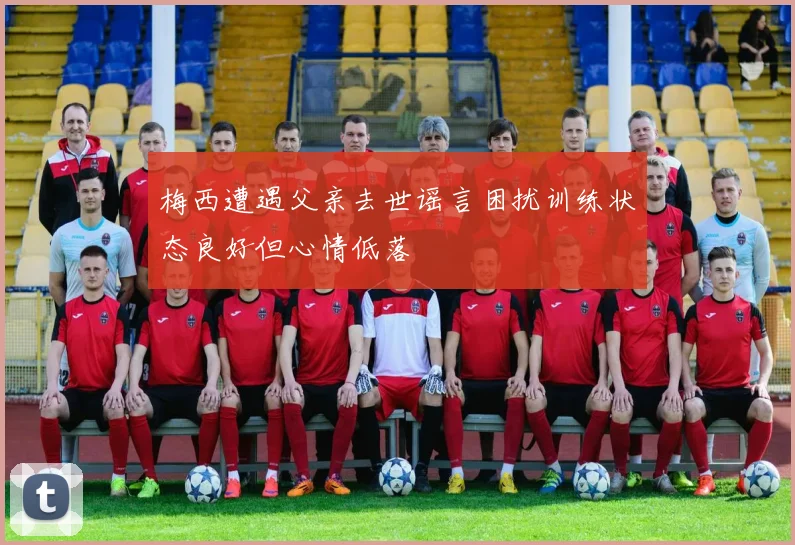 梅西遭遇父亲去世谣言困扰训练状态良好但心情低落