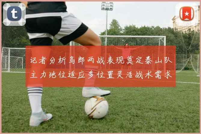 记者分析乌郎两战表现奠定泰山队主力地位适应多位置灵活战术需求