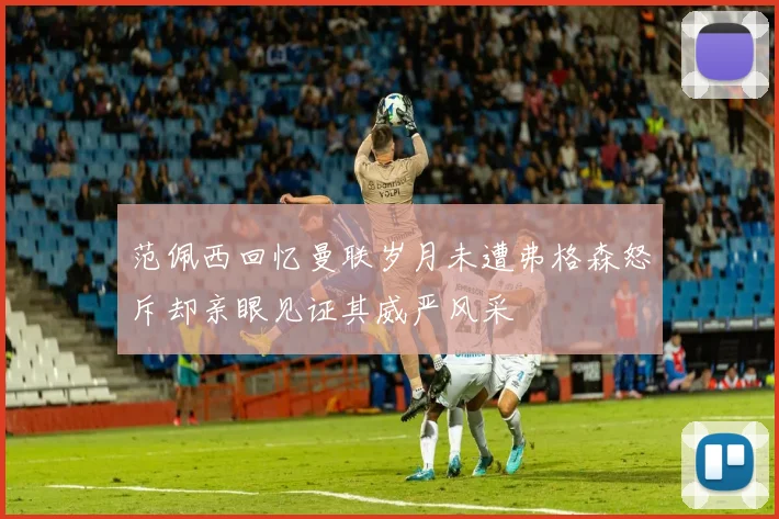 范佩西回忆曼联岁月未遭弗格森怒斥却亲眼见证其威严风采