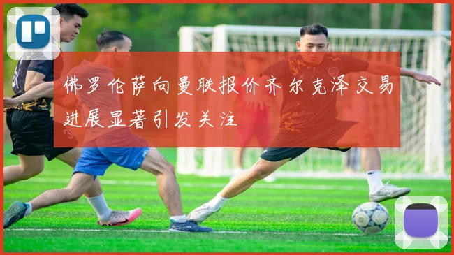 佛罗伦萨向曼联报价齐尔克泽交易进展显著引发关注