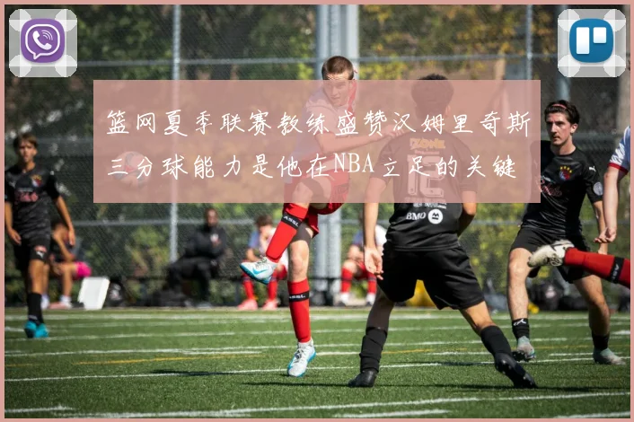 篮网夏季联赛教练盛赞汉姆里奇斯三分球能力是他在NBA立足的关键