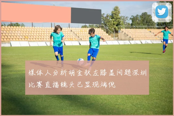 媒体人分析胡金秋左膝盖问题深圳比赛直播镜头已显现端倪