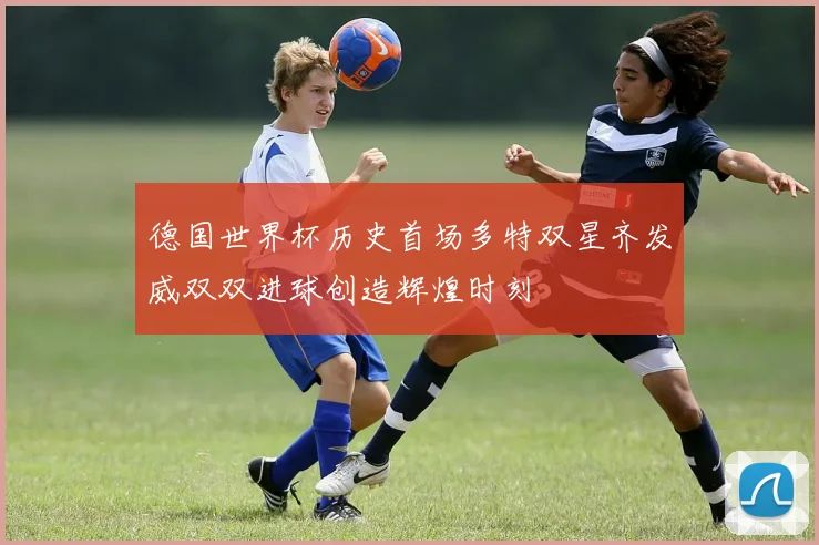 德国世界杯历史首场多特双星齐发威双双进球创造辉煌时刻