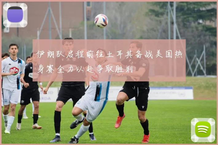 伊朗队启程前往土耳其备战美国热身赛全力以赴争取胜利