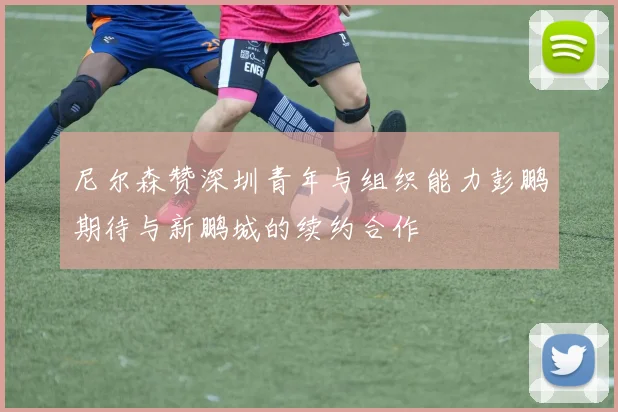 尼尔森赞深圳青年与组织能力彭鹏期待与新鹏城的续约合作