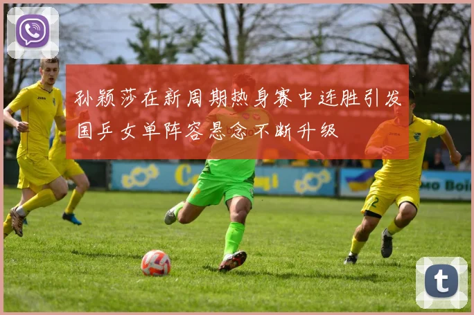 孙颖莎在新周期热身赛中连胜引发国乒女单阵容悬念不断升级