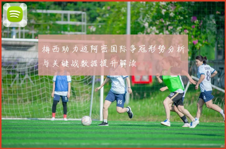 梅西助力迈阿密国际争冠形势分析与关键战数据提升解读
