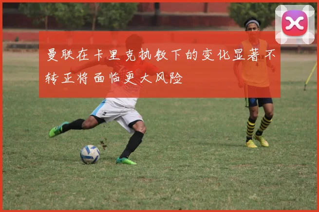 曼联在卡里克执教下的变化显著不转正将面临更大风险