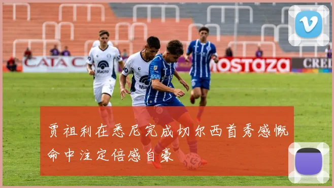 贾祖利在悉尼完成切尔西首秀感慨命中注定倍感自豪