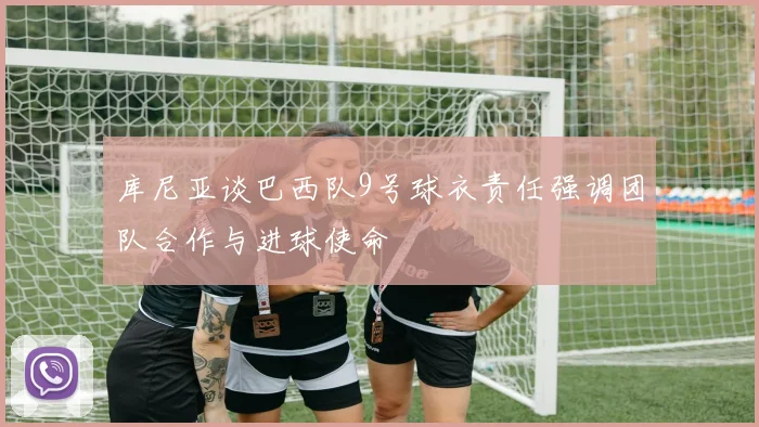 库尼亚谈巴西队9号球衣责任强调团队合作与进球使命