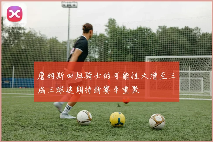 詹姆斯回归骑士的可能性大增至三成三球迷期待新赛季重聚