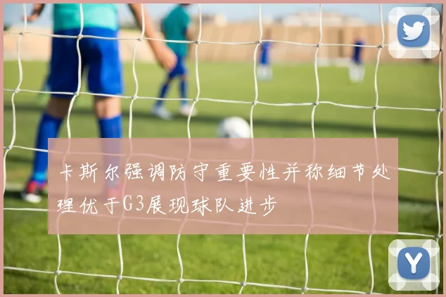 卡斯尔强调防守重要性并称细节处理优于G3展现球队进步