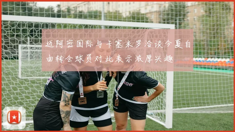 迈阿密国际与卡塞米罗洽谈今夏自由转会球员对此表示浓厚兴趣