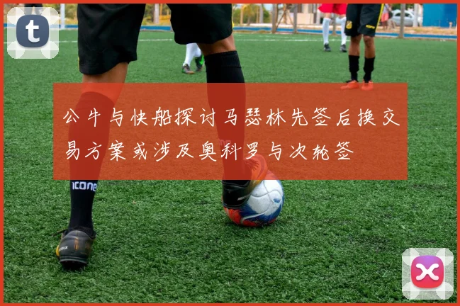 公牛与快船探讨马瑟林先签后换交易方案或涉及奥科罗与次轮签