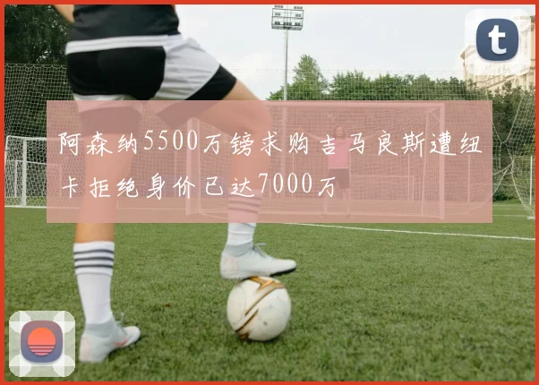 阿森纳5500万镑求购吉马良斯遭纽卡拒绝身价已达7000万