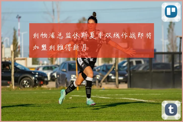 利物浦总监休斯夏季双线作战即将加盟利雅得新月