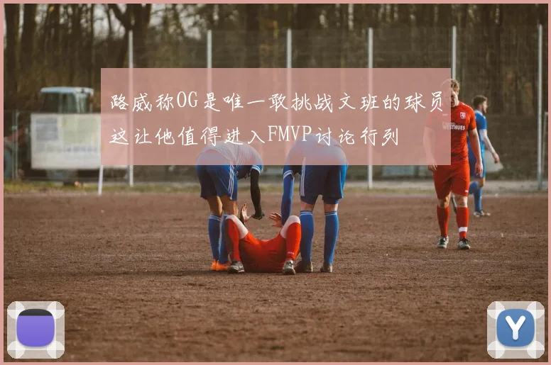 路威称OG是唯一敢挑战文班的球员这让他值得进入FMVP讨论行列