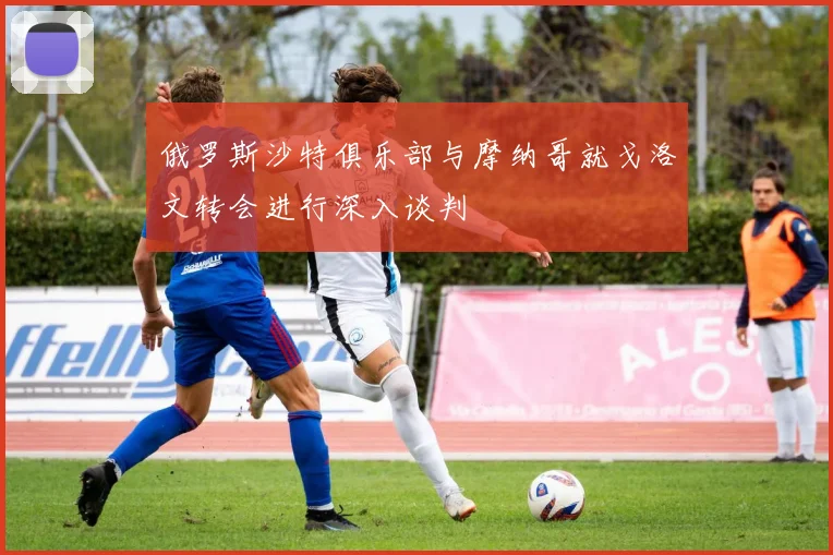 俄罗斯沙特俱乐部与摩纳哥就戈洛文转会进行深入谈判