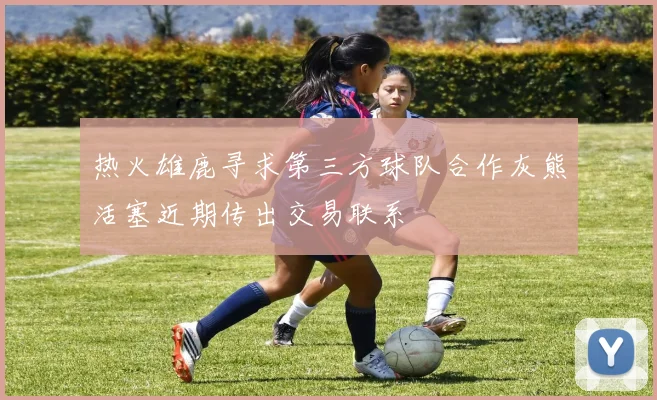 热火雄鹿寻求第三方球队合作灰熊活塞近期传出交易联系