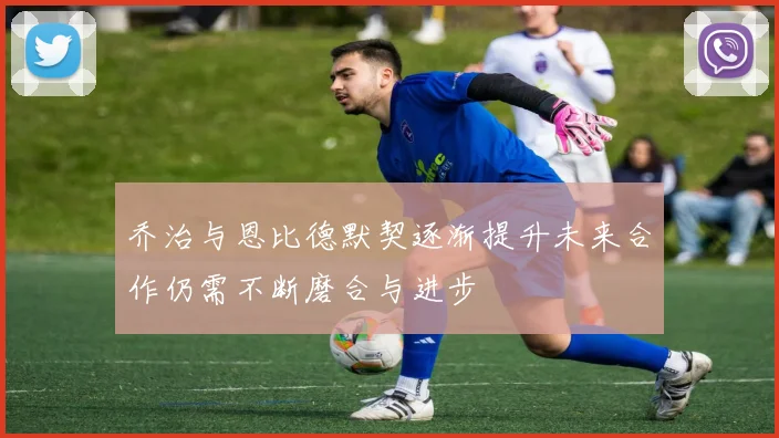 乔治与恩比德默契逐渐提升未来合作仍需不断磨合与进步