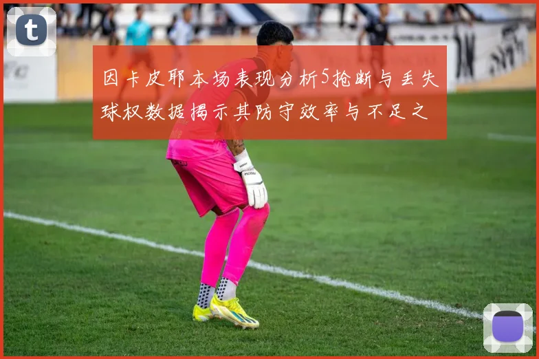 因卡皮耶本场表现分析5抢断与丢失球权数据揭示其防守效率与不足之处
